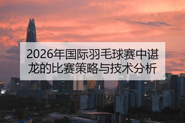 2026年国际羽毛球赛中谌龙的比赛策略与技术分析