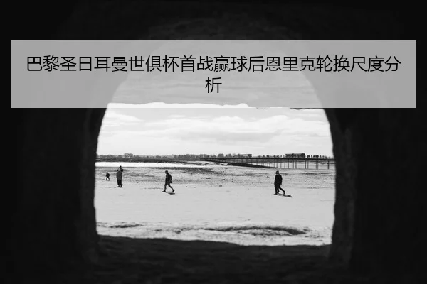 巴黎圣日耳曼世俱杯首战赢球后恩里克轮换尺度分析