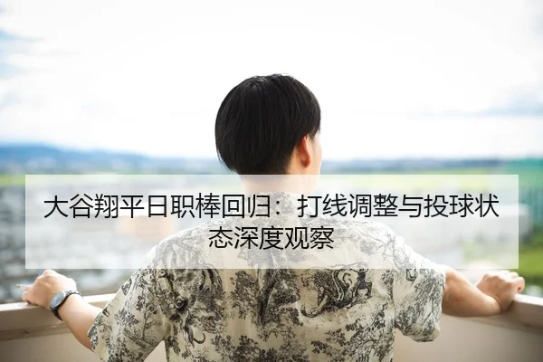 大谷翔平日职棒回归：打线调整与投球状态深度观察
